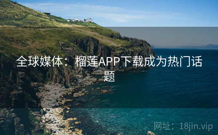 全球媒体：榴莲APP下载成为热门话题