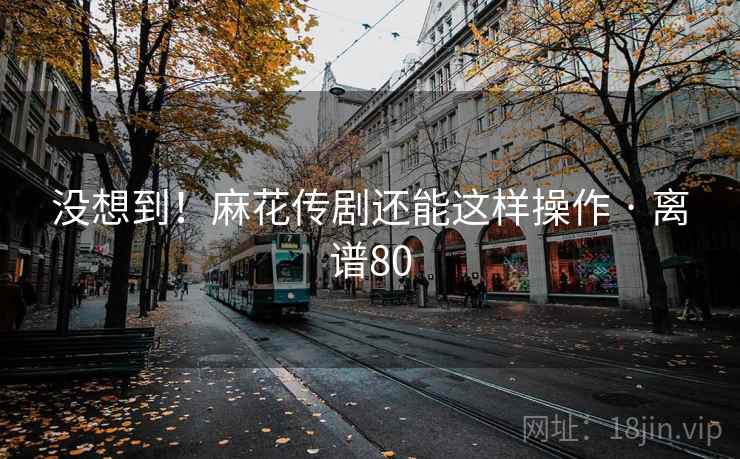 没想到！麻花传剧还能这样操作 · 离谱80