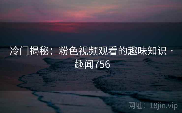 冷门揭秘：粉色视频观看的趣味知识 · 趣闻756