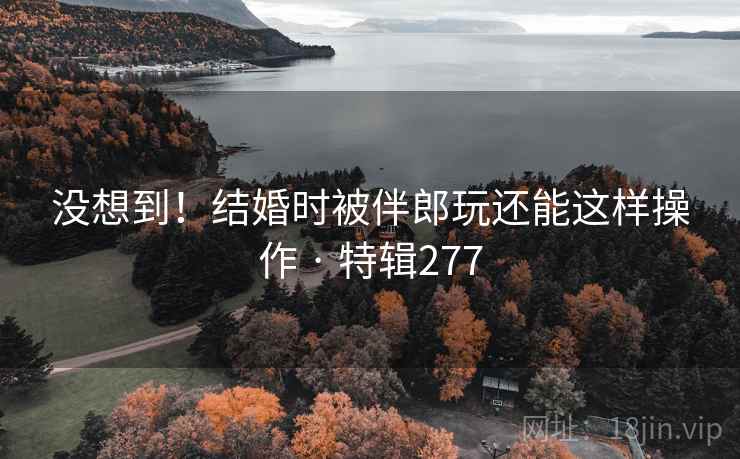 没想到!结婚时被伴郎玩还能这样操作 · 特辑277 没想到!结婚时被伴郎玩还能这样操作 · 特辑277