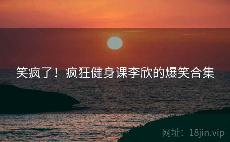 笑疯了!疯狂健身课李欣的爆笑合集 笑疯了!疯狂健身课李欣的爆笑合集