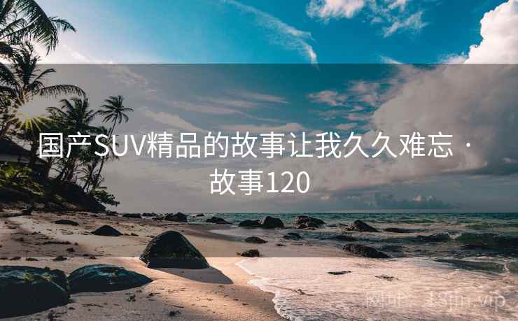 国产SUV精品的故事让我久久难忘 · 故事120