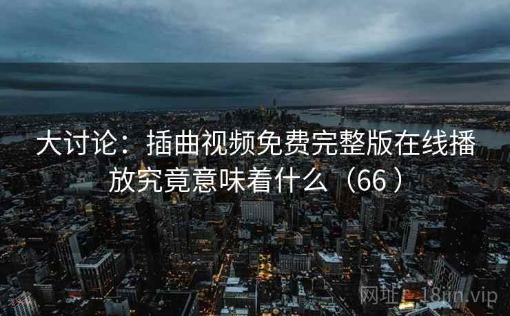 大讨论：插曲视频免费完整版在线播放究竟意味着什么（66 ）